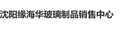 插c肏h沈阳缘海华玻璃制品销售中心